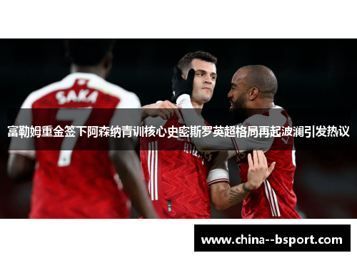 富勒姆重金签下阿森纳青训核心史密斯罗英超格局再起波澜引发热议